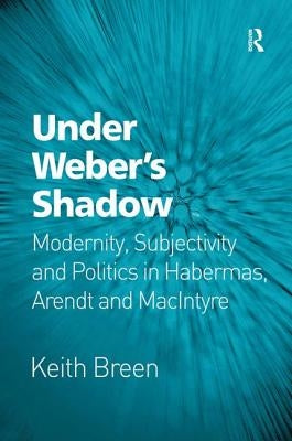Under Weber's Shadow: Modernity, Subjectivity and Politics in Habermas, Arendt and MacIntyre by Breen, Keith