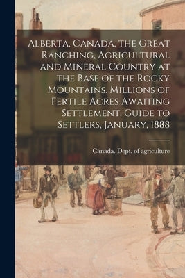 Alberta, Canada, the Great Ranching, Agricultural and Mineral Country at the Base of the Rocky Mountains. Millions of Fertile Acres Awaiting Settlemen by Canada Dept of Agriculture