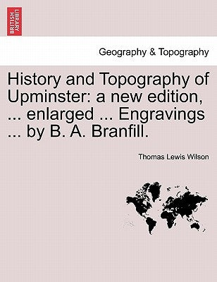 History and Topography of Upminster: A New Edition, ... Enlarged ... Engravings ... by B. A. Branfill. by Wilson, Thomas Lewis