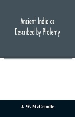 Ancient India as Described by Ptolemy: Being a Translation of the Chapters which Describe India and Central and Eastern Asia in the treatise on Geogra by W. McCrindle, J.