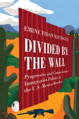 Divided by the Wall: Progressive and Conservative Immigration Politics at the U.S.-Mexico Border by Elcioglu, Emine Fidan