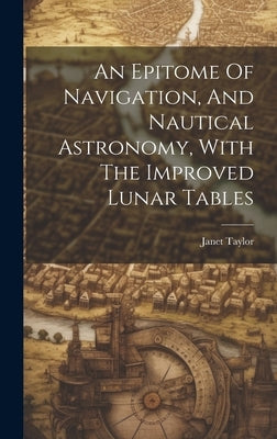 An Epitome Of Navigation, And Nautical Astronomy, With The Improved Lunar Tables by Taylor, Janet