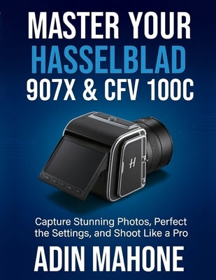 Master Your Hasselblad 907X & CFV 100C: Capture Stunning Photos, Perfect the Settings, and Shoot Like a Pro by Mahone, Adin