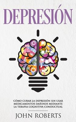 Depresion: Cómo Curar la Depresión sin usar Medicamentos Mediante la Terapia Cognitiva Conductual (Libro en español/Spanish book by Roberts, John