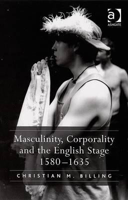 Masculinity, Corporality and the English Stage 1580-1635 by Billing, Christian M.