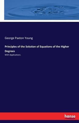 Principles of the Solution of Equations of the Higher Degrees: With Applications by Young, George Paxton