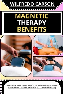 Magnetic Therapy Benefits: A Complete Guide To Pain Relief, Improved Circulation, Reduced Inflammation, Enhanced Relaxation, And Accelerated Heal by Carson, Wilfredo