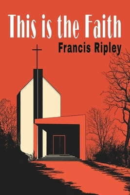 This Is the Faith: A Complete Explanation of the Catholic Faith by Ripley, Francis