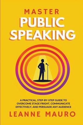 Master Public Speaking: A practical, step-by-step guide to Overcome Stage Fright, Communicate Effectively, and Persuade any Audience. by Mauro, Leanne