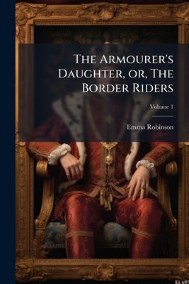 The Armourer's Daughter, or, The Border Riders: A Novel; Volume 1 by Robinson, Emma