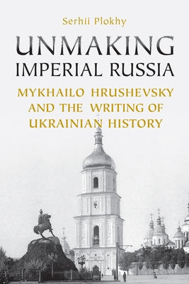 Unmaking Imperial Russia: Mykhailo Hrushevsky and the Writing of Ukrainian History by Plokhy, Serhii