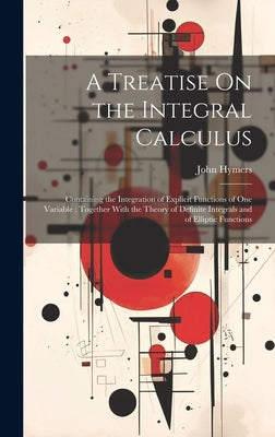 A Treatise On the Integral Calculus: Containing the Integration of Explicit Functions of One Variable; Together With the Theory of Definite Integrals by Hymers, John