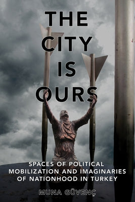 The City Is Ours: Spaces of Political Mobilization and Imaginaries of Nationhood in Turkey by Güvenç, Muna