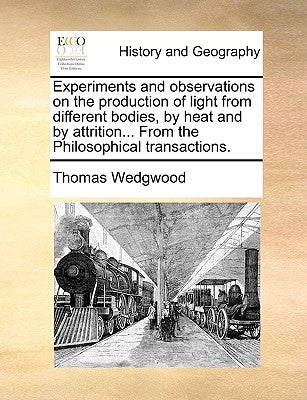 Experiments and Observations on the Production of Light from Different Bodies, by Heat and by Attrition... from the Philosophical Transactions. by Wedgwood, Thomas