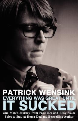 Everything Was Great Until It Sucked: One Man's Journey from Fake IDs and BBQ Sauce Sales to Stay-at-Home-Dad and Bestselling Author by Wensink, Patrick