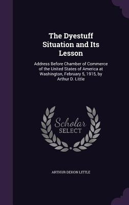 The Dyestuff Situation and Its Lesson: Address Before Chamber of Commerce of the United States of America at Washington, February 5, 1915, by Arthur D by Little, Arthur Dehon
