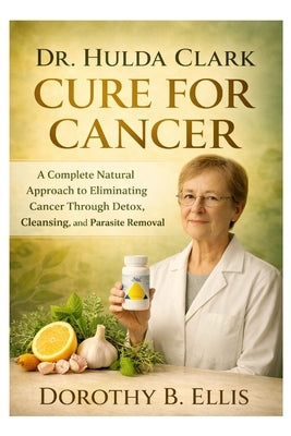 Dr. Hulda Clark Cure for Cancer: A Complete Natural Approach to Eliminating Cancer Through Detox, Cleansing, and Parasite Removal by B. Ellis, Dorothy