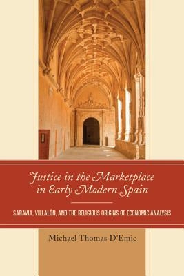Justice in the Marketplace in Early Modern Spain: Saravia, Villalon and the Religious Origins of Economic Analysis by D'Emic, Michael Thomas
