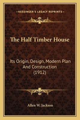 The Half Timber House: Its Origin, Design, Modern Plan and Construction (1912) by Jackson, Allen W.