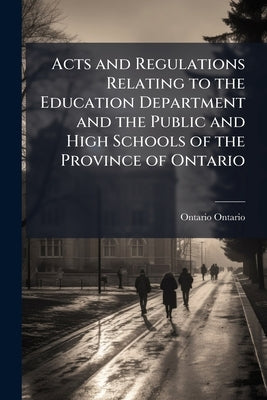 Acts and Regulations Relating to the Education Department and the Public and High Schools of the Province of Ontario by Ontario, Ontario