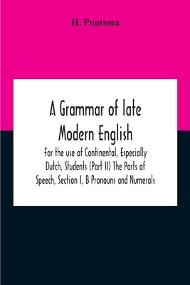 A Grammar Of Late Modern English; For The Use Of Continental, Especially Dutch, Students (Part Ii) The Parts Of Speech, Section I, B Pronouns And Nume by Poutsma, H.
