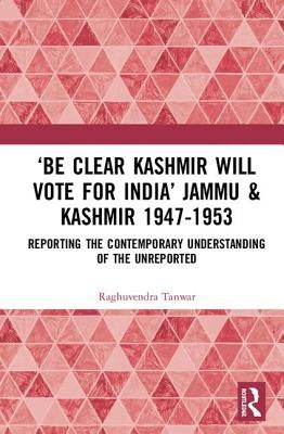 'Be Clear Kashmir Will Vote for India' Jammu & Kashmir 1947-1953: Reporting the Contemporary Understanding of the Unreported by Tanwar, Raghuvendra