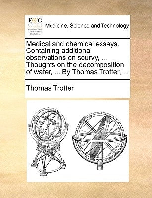Medical and Chemical Essays. Containing Additional Observations on Scurvy, ... Thoughts on the Decomposition of Water, ... by Thomas Trotter, ... by Trotter, Thomas