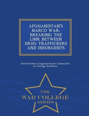 Afghanistan's Narco War: BREAKING THE LINK BETWEEN DRUG TRAFFICKERS AND INSURGENTS - War College Series by United States Congress Senate Committee