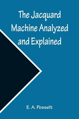 The Jacquard Machine Analyzed and Explained; With an appendix on the preparation of jacquard cards, and practical hints to learners of jacquard design by A. Posselt, E.
