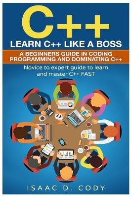 C++: Learn C++ Like a Boss. A Beginners Guide in Coding Programming And Dominating C++. Novice to Expert Guide To Learn and by Cody, Isaac D.
