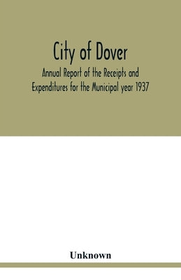 City of Dover; Annual Report of the Receipts and Expenditures for the Municipal year 1937; Together with Department Reports and Papers relating to the by Unknown
