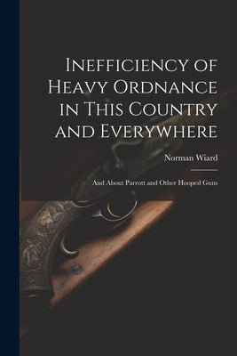 Inefficiency of Heavy Ordnance in This Country and Everywhere: And About Parrott and Other Hooped Guns by Wiard, Norman