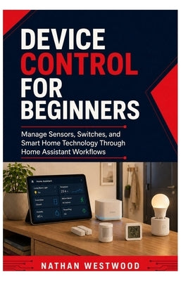 Device Control for Beginners: Manage Sensors, Switches, and Smart Home Technology Through Home Assistant Workflows by Westwood, Nathan
