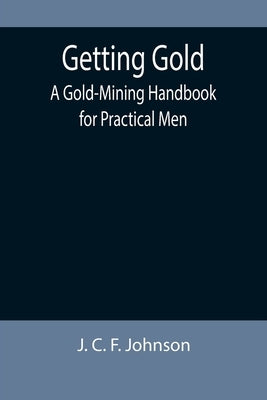 Getting Gold: A Gold-Mining Handbook for Practical Men by C. F. Johnson, J.