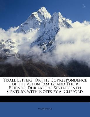 Tixall Letters: Or the Correspondence of the Aston Family, and Their Friends, During the Seventeenth Century, with Notes by A. Cliffor by Anonymous