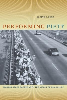 Performing Piety: Making Space Sacred with the Virgin of Guadalupe by Pena, Elaine A.