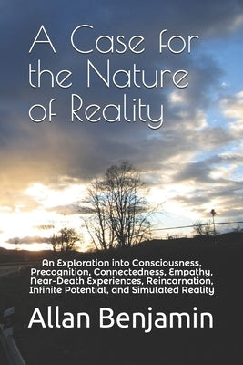 A Case for the Nature of Reality: An Exploration into Consciousness, Precognition, Connectedness, Empathy, Near-Death Experiences, Reincarnation, Infi by Benjamin, Allan S.