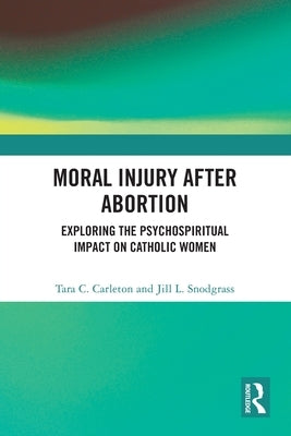 Moral Injury After Abortion: Exploring the Psychospiritual Impact on Catholic Women by Carleton, Tara C.