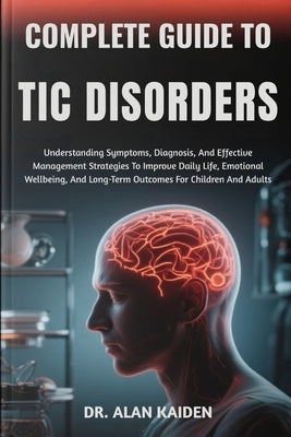 Complete Guide to Tic Disorders: Understanding Symptoms, Diagnosis, And Effective Management Strategies To Improve Daily Life, Emotional Wellbeing, An by Kaiden, Alan