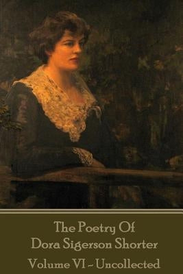 Dora Shorter Sigeson - The Poetry of Dora Sigerson Shorter - Volume VI - Uncolle by Sigerson, Dora Shorter