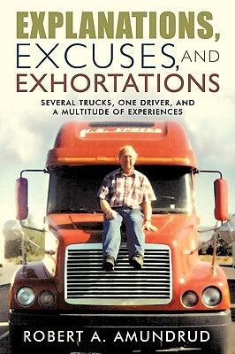 Explanations, Excuses, and Exhortations: Several Trucks, One Driver, and a Multitude of Experiences by Robert a. Amundrud, A. Amundrud