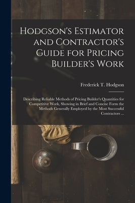 Hodgson's Estimator and Contractor's Guide for Pricing Builder's Work [microform]: Describing Reliable Methods of Pricing Builder's Quantities for Com by Hodgson, Frederick T. (Frederick Thom