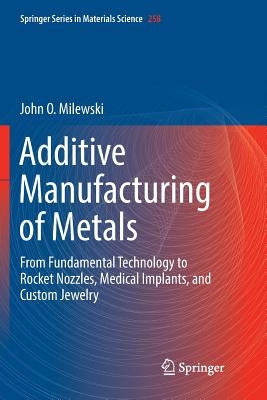 Additive Manufacturing of Metals: From Fundamental Technology to Rocket Nozzles, Medical Implants, and Custom Jewelry by Milewski, John O.