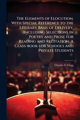 The Elements of Elocution, With Special Reference to the Literary Basis of Delivery, Including Selections in Poetry and Prose for Reading and Recitati by Clegg, Charles E.
