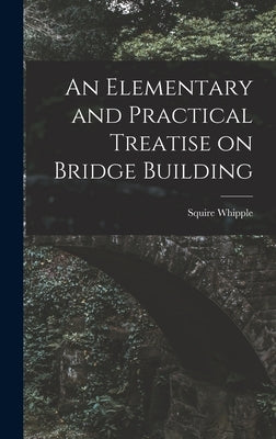 An Elementary and Practical Treatise on Bridge Building by Whipple, Squire