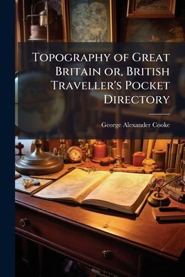Topography of Great Britain or, British Traveller's Pocket Directory: Being an Accurate and Comprehensive Topographical and Statistical Description of by Cooke, George Alexander
