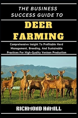 The Business Success Guide to Deer Farming: Comprehensive Insight To Profitable Herd Management, Breeding, And Sustainable Practices For High-Quality by Hamill, Richmond