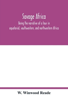 Savage Africa; being the narrative of a tour in equatorial, southwestern, and northwestern Africa; with notes on the habits of the gorilla; on the exi by Winwood Reade, W.