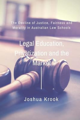 Legal Education, Privatization and the Market: The Decline of Justice, Fairness and Morality in Australian Law Schools by Krook, Joshua