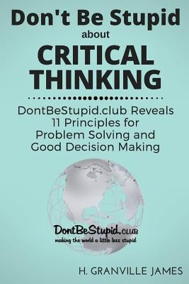 Don't Be Stupid about Critical Thinking: DontBeStupid.club Reveals 11 Principles for Problem Solving and Good Decision Making by James, H. Granville